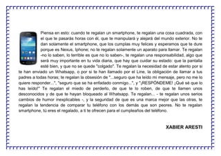Piensa en esto: cuando te regalan un smartphone, te regalan una cosa cuadrada, con
el que te pasarás horas con él, que te manipulará y alejará del mundo exterior. No te
dan solamente el smartphone, que los cumplas muy felices y esperamos que te dure
porque es Nexus, Iphone; no te regalan solamente un aparato para llamar. Te regalan
-no lo saben, lo terrible es que no lo saben-, te regalan una responsabilidad, algo que
será muy importante en tu vida diaria, que hay que cuidar su estado: que la pantalla
esté bien, y que no se quede "colgado". Te regalan la necesidad de estar atento por si
te han enviado un Whatsapp, o por si te han llamado por el Line, la obligación de llamar a tus
padres a todas horas; te regalan la obsesión de "...seguro que ha leído mi mensaje, pero no me lo
quiere responder...", "seguro que se ha enfadado conmigo...", y "¡RESPÓNDEME! ¡Qué sé que lo
has leído!" Te regalan el miedo de perderlo, de que te lo roben, de que te llamen unos
desconocidos y de que te hayan bloqueado al Whatsapp. Te regalan... - te regalan unos serios
cambios de humor inexplicables -, y la seguridad de que es una marca mejor que las otras, te
regalan la tendencia de comparar tu teléfono con los demás que son peores. No te regalan
smartphone, tú eres el regalado, a ti te ofrecen para el cumpleaños del teléfono.
XABIER ARESTI
 