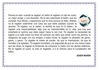 Piensa en esto: cuando te regalan un balón te regalan un hijo de cuero,
un mejor amigo, y una diversión. No te dan solamente el balón, que los
cumplas muy felices y esperamos que te dure porque es Nike, Adidas;
no te regalan solamente una cosa ala que darle patadas cuando te
aburres. Te regalan -no lo saben, lo terrible es que no lo saben-, te
regalan una responsabilidad, algo que es imprescindible en tu vida, que hay que
enseñarle el camino que debe seguir hacia la red rival. Te regalan la necesidad de
bajarlo a la calle todos los fines de semana (se tiene que airear como los perros), la
obligación de jugar con tus amigos a todas horas; te regalan la obsesión de ganar,
ganar, y ganar. Te regalan el miedo de perder, de que te machaquen, de que te
humillen y te aplasten. Te regalan humildad, y la seguridad de que es una marca mejor
que las otras, te regalan la tendencia de comparar tu balón con los demás esféricos.
No te regalan el cuero, tú eres el regalado, a ti te ofrecen para el cumpleaños del
balón.
ASIER MARÍN
 