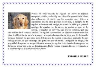 Piensa en esto: cuando te regalan un perro te regalan
compañía, cariño, amistad y una diversión garantizada. No te
dan solamente el perro, que los cumplas muy felices y
esperamos que te dure porque es de raza, y pedigrí; no te
regalan solamente ese amigo para toda la vida que paseará
contigo. Te regalan -no lo saben, lo terrible es que no lo
saben-, te regalan un ser vivo, algo que es sensible, que hay
que cuidar de él y cuidar mucho. Te regalan la necesidad de darle de comer todos los
días, la obligación de sacarlo a pasear; te regalan la obsesión de jugar con él, de tenerlo
siempre limpio y de que no se aleje de ti nunca. Te regalan el miedo de perderlo, de que
le hagan daño, de que se rompa una pata y de que se muera. Te regalan un amigo, y la
seguridad de que es un amigo diferente a otros, te regalan la tendencia de comparar su
forma de actuar con la de los demás perros. No te regalan el perro, tú eres el regalado, a
ti te ofrecen para el cumpleaños del perro.
KARMELE FELIPE
 