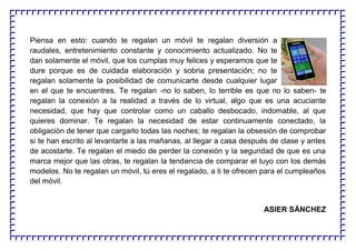 Piensa en esto: cuando te regalan un móvil te regalan diversión a
raudales, entretenimiento constante y conocimiento actualizado. No te
dan solamente el móvil, que los cumplas muy felices y esperamos que te
dure porque es de cuidada elaboración y sobria presentación; no te
regalan solamente la posibilidad de comunicarte desde cualquier lugar
en el que te encuentres. Te regalan -no lo saben, lo terrible es que no lo saben- te
regalan la conexión a la realidad a través de lo virtual, algo que es una acuciante
necesidad, que hay que controlar como un caballo desbocado, indomable, al que
quieres dominar. Te regalan la necesidad de estar continuamente conectado, la
obligación de tener que cargarlo todas las noches; te regalan la obsesión de comprobar
si te han escrito al levantarte a las mañanas, al llegar a casa después de clase y antes
de acostarte. Te regalan el miedo de perder la conexión y la seguridad de que es una
marca mejor que las otras, te regalan la tendencia de comparar el tuyo con los demás
modelos. No te regalan un móvil, tú eres el regalado, a ti te ofrecen para el cumpleaños
del móvil.
ASIER SÁNCHEZ
 