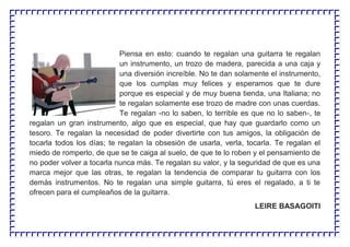 Piensa en esto: cuando te regalan una guitarra te regalan
un instrumento, un trozo de madera, parecida a una caja y
una diversión increíble. No te dan solamente el instrumento,
que los cumplas muy felices y esperamos que te dure
porque es especial y de muy buena tienda, una Italiana; no
te regalan solamente ese trozo de madre con unas cuerdas.
Te regalan -no lo saben, lo terrible es que no lo saben-, te
regalan un gran instrumento, algo que es especial, que hay que guardarlo como un
tesoro. Te regalan la necesidad de poder divertirte con tus amigos, la obligación de
tocarla todos los días; te regalan la obsesión de usarla, verla, tocarla. Te regalan el
miedo de romperlo, de que se te caiga al suelo, de que te lo roben y el pensamiento de
no poder volver a tocarla nunca más. Te regalan su valor, y la seguridad de que es una
marca mejor que las otras, te regalan la tendencia de comparar tu guitarra con los
demás instrumentos. No te regalan una simple guitarra, tú eres el regalado, a ti te
ofrecen para el cumpleaños de la guitarra.
LEIRE BASAGOITI
 