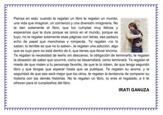 Piensa en esto: cuando te regalan un libro te regalan un mundo,
una vida que imaginar, un comienzo y una diversión imaginaria. No
te dan solamente el libro, que los cumplas muy felices y
esperamos que te dure porque es único en el mundo, porque es
tuyo; no te regalan solamente esas páginas con letras, ese pedazo
echo de papel que mancharas y romperás. Te regalan -no lo
saben, lo terrible es que no lo saben-, te regalan una adicción, algo
que es tuyo pero no está dentro de ti, que tienes que llevar encima.
Te regalan la necesidad de leerlo sin descanso, la obligación de terminarlo; te regalan
la obsesión de saber que ocurrirá, como se desarrollará, como terminará. Te regalan el
miedo de que maten a tu personaje favorito, de que te lo roben, de que tenga segundo
libro y que tengas que esperar hasta que se publique. Te regalan su aroma, y la
seguridad de que ese será mejor que los otros, te regalan la tendencia de comparar su
historia con las demás historias. No te regalan un libro, tú eres el regalado, a ti te
ofrecen para el cumpleaños del libro.
IRATI GANUZA
 
