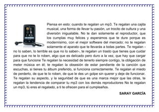 Piensa en esto: cuando te regalan un mp3. Te regalan una cajita
musical, una forma de llevar tu pasión, un trocito de cultura y una
diversión inigualable. No te dan solamente el reproductor, que
los cumplas muy felices y esperamos que te dure porque es
modernísimo, con el mejor software del mercado; no te regalan
solamente el aparato que te llevarás a todas partes. Te regalan -
no lo saben, lo terrible es que no lo saben-, te regalan un trasto que tienes que cuidar
para que no te lo roben, algo que es delicado pero duro a la vez, que hay que cargar
para que funcione Te regalan la necesidad de tenerlo siempre contigo, la obligación de
meter música en él; te regalan la obsesión de estar pendiente de la canción que
escuchas, si tienes tu álbum preferido, si funciona correctamente. Te regalan el miedo
de perderlo, de que te lo roben, de que le des un golpe sin querer y deje de funcionar.
Te regalan su aspecto, y la seguridad de que es una marca mejor que las otras, te
regalan la tendencia de comparar tu mp3 con los demás reproductores No te regalan
un mp3, tú eres el regalado, a ti te ofrecen para el cumpleaños.
SARAY GARCÍA
 