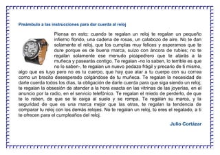 Preámbulo a las instrucciones para dar cuerda al reloj
Piensa en esto: cuando te regalan un reloj te regalan un pequeño
infierno florido, una cadena de rosas, un calabozo de aire. No te dan
solamente el reloj, que los cumplas muy felices y esperamos que te
dure porque es de buena marca, suizo con áncora de rubíes; no te
regalan solamente ese menudo picapedrero que te atarás a la
muñeca y pasearás contigo. Te regalan -no lo saben, lo terrible es que
no lo saben-, te regalan un nuevo pedazo frágil y precario de ti mismo,
algo que es tuyo pero no es tu cuerpo, que hay que atar a tu cuerpo con su correa
como un bracito desesperado colgándose de tu muñeca. Te regalan la necesidad de
darle cuerda todos los días, la obligación de darle cuerda para que siga siendo un reloj;
te regalan la obsesión de atender a la hora exacta en las vitrinas de las joyerías, en el
anuncio por la radio, en el servicio telefónico. Te regalan el miedo de perderlo, de que
te lo roben, de que se te caiga al suelo y se rompa. Te regalan su marca, y la
seguridad de que es una marca mejor que las otras, te regalan la tendencia de
comparar tu reloj con los demás relojes. No te regalan un reloj, tú eres el regalado, a ti
te ofrecen para el cumpleaños del reloj.
Julio Cortázar
 