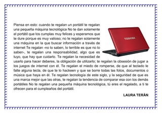 Piensa en esto: cuando te regalan un portátil te regalan
una pequeña máquina tecnológica No te dan solamente
el portátil que los cumplas muy felices y esperamos que
te dure porque es muy valioso; no te regalan solamente
una máquina en la que buscar información a través de
internet Te regalan -no lo saben, lo terrible es que no lo
saben-, te regalan una responsabilidad, algo que es
tuyo, que hay que cuidarlo. Te regalan la necesidad de
usarlo para hacer deberes, la obligación de utilizarlo; te regalan la obsesión de jugar a
los juegos de internet con él. Te regalan el miedo de romperse, de que al teclado le
falte alguna tecla, de que te lo hackeen y que se borre todas las fotos, documentos o
música que haya en él. Te regalan tecnología de este siglo, y la seguridad de que es
una marca mejor que las otras, te regalan la tendencia de comparar esa con los demás
portátiles No te regalan una pequeña máquina tecnológica, tú eres el regalado, a ti te
ofrecen para el cumpleaños del portátil.
LAURA TERÁN
 