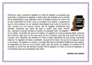 Piensa en esto: cuando te regalan un móvil te regalan un aparato que
transmite a distancia la palabra y toda clase de sonidos por la acción
de la electricidad y que además, como la palabra indica, es móvil. No
te dan solamente el móvil, que lo cumplas muy felices y esperamos
que te dure porque es un aparato tecnológico que todo el mundo lo
usa, porque es una buena marca. No te regalan solamente ese
aparato cuadrado que tiene de todo y sobre todo saca mucha
luz, siempre le sacas contigo a la calle o a cualquier sitio. Te regalan -
no lo saben, lo terrible es que no lo saben- te regalan un nuevo aparato frágil, precario
de ti mismo, algo que no es tuyo pero no es tu cuerpo, que hay que mirar de vez en
cuando. Una obsesión de atender el móvil y estar pendiente de que tenga suficiente
batería. Te regalan el miedo a perderlo, de que te lo roben, de que se te caiga al suelo
y se rompa. Te regalan su marca, y la seguridad de la compañía telefónica que tengas,
la seguridad de que es una marca mejor que las otras, te regalan la tendencia de
comprar tu móvil con los demás móviles. No te regalan un móvil, tú eres el regalado, a
ti te ofrecen para el cumpleaños del móvil.
MARKEL DEL BARRIO
 