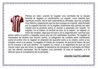 Piensa en esto: cuando te regalan una camiseta de tu equipo
favorito te regalan un sentimiento, un orgullo, unos colores que
significan mucho. No te dan solamente la camiseta, que los cumplas
muy felices y esperamos que te dure porque es original, está firmada
por tu jugador favorito; no te regalan solamente esa prenda tan bien
cosida que te pondrás sobre tu cuerpo y pasearás con orgullo. Te
regalan -no lo saben, lo terrible es que no lo saben-, te regalan un
trozo de corazón, algo que es tuyo y es tu segunda piel, que hay que
poner sobre tu pecho y espalda como otra de mis camisetas favoritas. Te regalan la
necesidad de lavarla con mucho cariño, la obligación de cuidarla para mantenerla
como el primer día; te regalan la obsesión de quererla como a tu madre, como a tus
amigos, como a tu pareja. Te regalan el miedo de romperla, de que te la roben, de que
se te ensucie y de que destiña. Te regalan su marca, y la seguridad de que es una
marca mejor que las otras, te regalan la tendencia de comparar tu camiseta de fútbol
con las demás camisetas. No te regalan una camiseta, tú eres el regalado, a ti te
ofrecen para el cumpleaños de la camiseta.
ANDONI GAZTELUMENDI
 