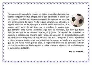 Piensa en esto: cuando te regalan un balón, te regalan diversión que
podrás compartir con tus amigos. No te dan solamente el balón, que
los cumplas muy felices y esperamos que te dure porque es más que
una simple esfera de cuero. No te regalan simplemente el balón, te
regalan manchas en la ropa que tu madre tendrá que limpiar, o te
regalan -no lo saben, lo terrible es que no lo saben-, te regalan tener
que comprar unas nuevas zapatillas, algo que es inevitable, que hay que hacer
después de que se te rompan para seguir jugando. Te regalan la necesidad de
cuidarlo, la obligación de limpiarlo cada vez que se juega con él; te regalan la obsesión
de darle patadas sin parar y de mejorar cada vez más. Te regalan el miedo a perderlo,
el miedo a que se te pinche o a que te lo roben, te regalan un sueño, y la seguridad de
que es una marca mejor que las otras, te regalan la tendencia de comparar tu balón
con los demás balones. No te regalan el balón, tú eres el regalado, a ti te ofrecen para
el cumpleaños del balón.
MIKEL RIOBÓO
 