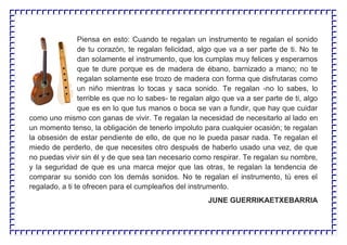 Piensa en esto: Cuando te regalan un instrumento te regalan el sonido
de tu corazón, te regalan felicidad, algo que va a ser parte de ti. No te
dan solamente el instrumento, que los cumplas muy felices y esperamos
que te dure porque es de madera de ébano, barnizado a mano; no te
regalan solamente ese trozo de madera con forma que disfrutaras como
un niño mientras lo tocas y saca sonido. Te regalan -no lo sabes, lo
terrible es que no lo sabes- te regalan algo que va a ser parte de ti, algo
que es en lo que tus manos o boca se van a fundir, que hay que cuidar
como uno mismo con ganas de vivir. Te regalan la necesidad de necesitarlo al lado en
un momento tenso, la obligación de tenerlo impoluto para cualquier ocasión; te regalan
la obsesión de estar pendiente de ello, de que no le pueda pasar nada. Te regalan el
miedo de perderlo, de que necesites otro después de haberlo usado una vez, de que
no puedas vivir sin él y de que sea tan necesario como respirar. Te regalan su nombre,
y la seguridad de que es una marca mejor que las otras, te regalan la tendencia de
comparar su sonido con los demás sonidos. No te regalan el instrumento, tú eres el
regalado, a ti te ofrecen para el cumpleaños del instrumento.
JUNE GUERRIKAETXEBARRIA
 