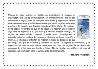 Piensa en esto: cuando te regalan un smartphone te regalan un
ordenador, una vía de comunicación, un entretenimiento. No te dan
solamente el regalo, que los cumplas muy felices y esperamos que te
dure porque es caro y lo último en tecnología; no te regalan solamente
ese trozo de plástico que llevaras pegado a ti todo el día. Te regalan -
no lo saben, lo terrible es que no lo saben-, te regalan una obsesión,
algo que es superior a ti, que hay que llevarlo siempre contigo. Te
regalan la necesidad de consultarlo a cada minuto, la obligación de
cargarlo todas las noches; te regalan la obsesión de tener conexión a
Internet, al whatsapp, al twitter. Te regalan el miedo de perderlo, de que
se rompa, de que te lo roben y quedarte sin nada. Te regalan su contenido, y la
seguridad de que es una marca mejor que las otras, te regalan la tendencia de
comparar tu móvil con los demás móviles. No te regalan un teléfono, tú eres el
regalado, a ti te ofrecen para el cumpleaños del smartphone.
ITSASO PAREDES
 