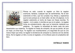 Piensa en esto: cuando te regalan un libro te regalan
aventuras, fantasía, cualquier tipo de sentimientos. No te dan
solamente el libro, que los cumplas muy felices y esperamos
que te dure porque es un best seller, de dos mil páginas; no te
regalan solamente un tocho de hojas con frases escritas. Te
regalan - no lo saben, lo terrible es que no lo saben-, te regalan
horas de entretenimiento, algo que te transmite mediante sus
palabras,.. Te regalan la necesidad de leerlo cada día para
desentrañar sus misterios. Te regalan el miedo de romperlo, de que se pierda, de que
se moje y la tinta fluya. Te regalan sus incertidumbres y la seguridad de que es una
marca mejor que otras, te regalan la tendencia de comparar su esencia con los demás
libros. No te regalan un libro, tú eres el regalado, a ti te ofrecen para el cumpleaños del
libro.
ESTÍBALIZ RAMOS
 