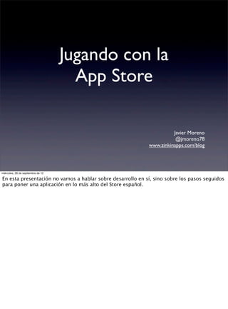 Jugando con la
                                      App Store

                                                                      Javier Moreno
                                                                       @jmoreno78
                                                            www.zinkinapps.com/blog




miércoles, 26 de septiembre de 12

En esta presentación no vamos a hablar sobre desarrollo en sí, sino sobre los pasos seguidos
para poner una aplicación en lo más alto del Store español.
 