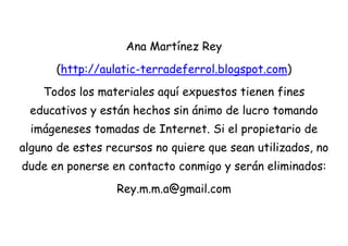 Ana Martínez Rey
      (http://aulatic-terradeferrol.blogspot.com)
    Todos los materiales aquí expuestos tienen fines
 educativos y están hechos sin ánimo de lucro tomando
  imágeneses tomadas de Internet. Si el propietario de
alguno de estes recursos no quiere que sean utilizados, no
dude en ponerse en contacto conmigo y serán eliminados:
                  Rey.m.m.a@gmail.com
 