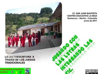 I.E. SAN JUAN BAUTISTA CENTRO EDUCATIVO LA INGA Santacruz – Nariño - Colombia Junio de 2011 JUGANDO CON LAS LETRAS INTEGRANDO LAS TIC. LA LECTOESCRITURA  A TRAVÉS DE LOS JUEGOS TRADICIONALES 