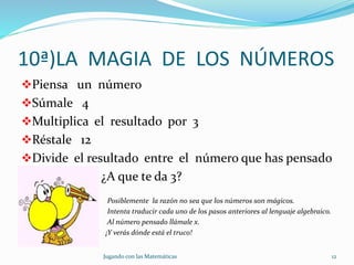 10ª)LA MAGIA DE LOS NÚMEROS
Piensa un número
Súmale 4
Multiplica el resultado por 3
Réstale 12
Divide el resultado entre el número que has pensado
¿A que te da 3?
Posiblemente la razón no sea que los números son mágicos.
Intenta traducir cada uno de los pasos anteriores al lenguaje algebraico.
Al número pensado llámale x.
¡Y verás dónde está el truco!
Jugando con las Matemáticas 12
 