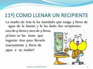 11ª) COMO LLENAR UN RECIPIENTE
La madre de Ana le ha mandado que traiga 3 litros de
agua de la fuente y le ha dado dos recipientes:
uno de 9 litros y otro de 5 litros.
¿Cómo se las tiene que
ingeniar Ana para llevarle
exactamente 3 litros de
agua a su madre?
Jugando con las Matemáticas 13
 