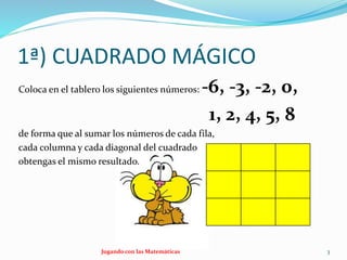 1ª) CUADRADO MÁGICO
Coloca en el tablero los siguientes números: -6, -3, -2, 0,
1, 2, 4, 5, 8
de forma que al sumar los números de cada fila,
cada columna y cada diagonal del cuadrado
obtengas el mismo resultado.
Jugando con las Matemáticas 3
 