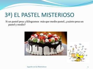 3ª) EL PASTEL MISTERIOSO
Si un pastel pesa 3 Kilogramos más que medio pastel, ¿cuánto pesa un
pastel y medio?
Jugando con las Matemáticas 5
 