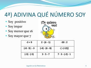 4ª) ADIVINA QUÉ NÚMERO SOY
 Soy positivo
 Soy impar
 Soy menor que 16
 Soy mayor que 7
Jugando con las Matemáticas 6
-3 + 9 2 · (6 - 1) -30 : 2
(-8 · 9) : -3 (-4) · (6 - 8) -[ -(-12)]
(-3) · (-5) 3 · 5 - 7 7 · 3 - (-2) · 1
 