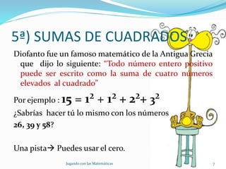5ª) SUMAS DE CUADRADOS
Diofanto fue un famoso matemático de la Antigua Grecia
que dijo lo siguiente: “Todo número entero positivo
puede ser escrito como la suma de cuatro números
elevados al cuadrado”
Por ejemplo : 15 = 1² + 1² + 2²+ 3²
¿Sabrías hacer tú lo mismo con los números
26, 39 y 58?
Una pista Puedes usar el cero.
Jugando con las Matemáticas 7
 
