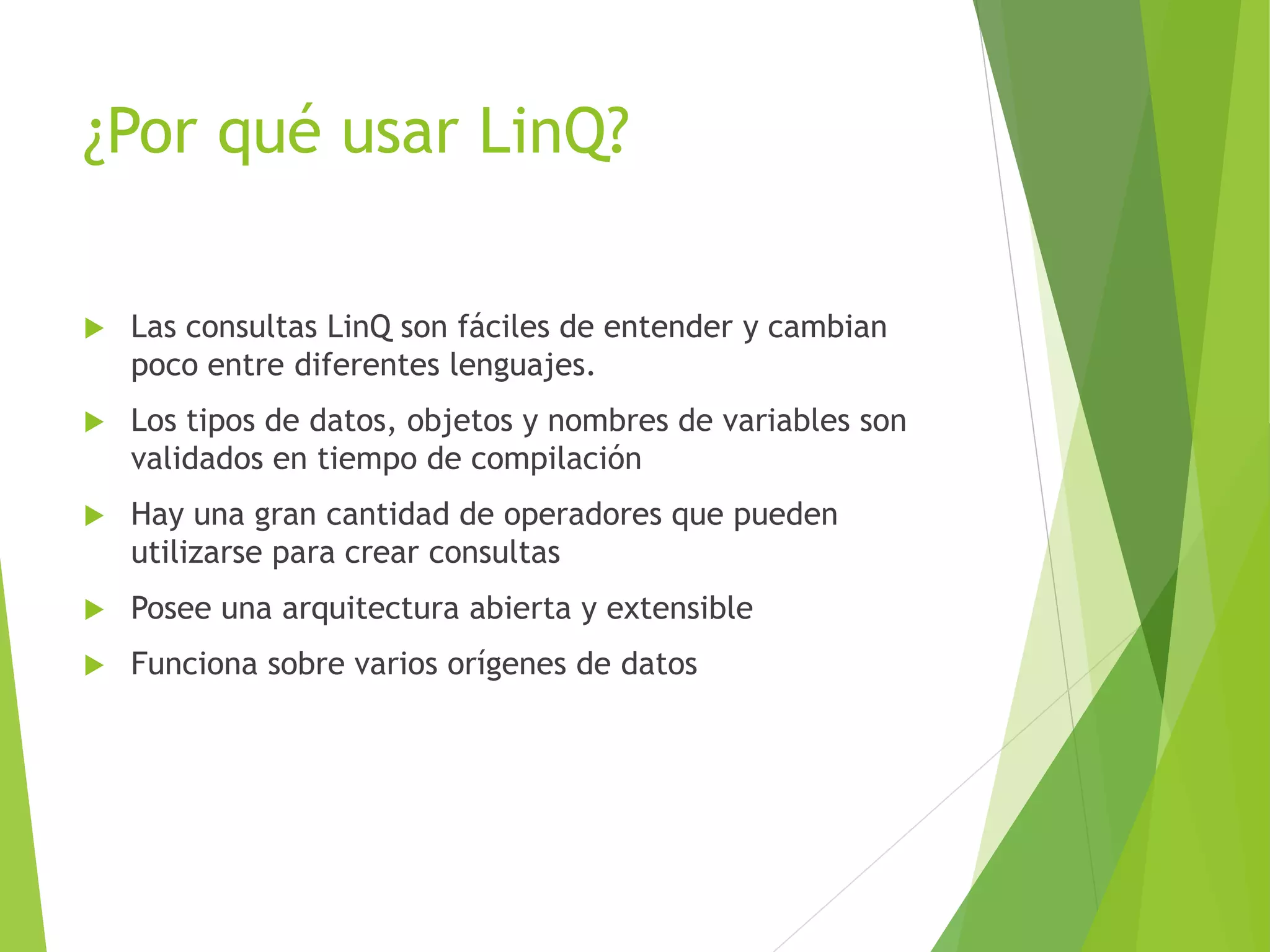 ¿Por qué usar LinQ? 
 Las consultas LinQ son fáciles de entender y cambian 
poco entre diferentes lenguajes. 
 Los tipos de datos, objetos y nombres de variables son 
validados en tiempo de compilación 
 Hay una gran cantidad de operadores que pueden 
utilizarse para crear consultas 
 Posee una arquitectura abierta y extensible 
 Funciona sobre varios orígenes de datos 
 
