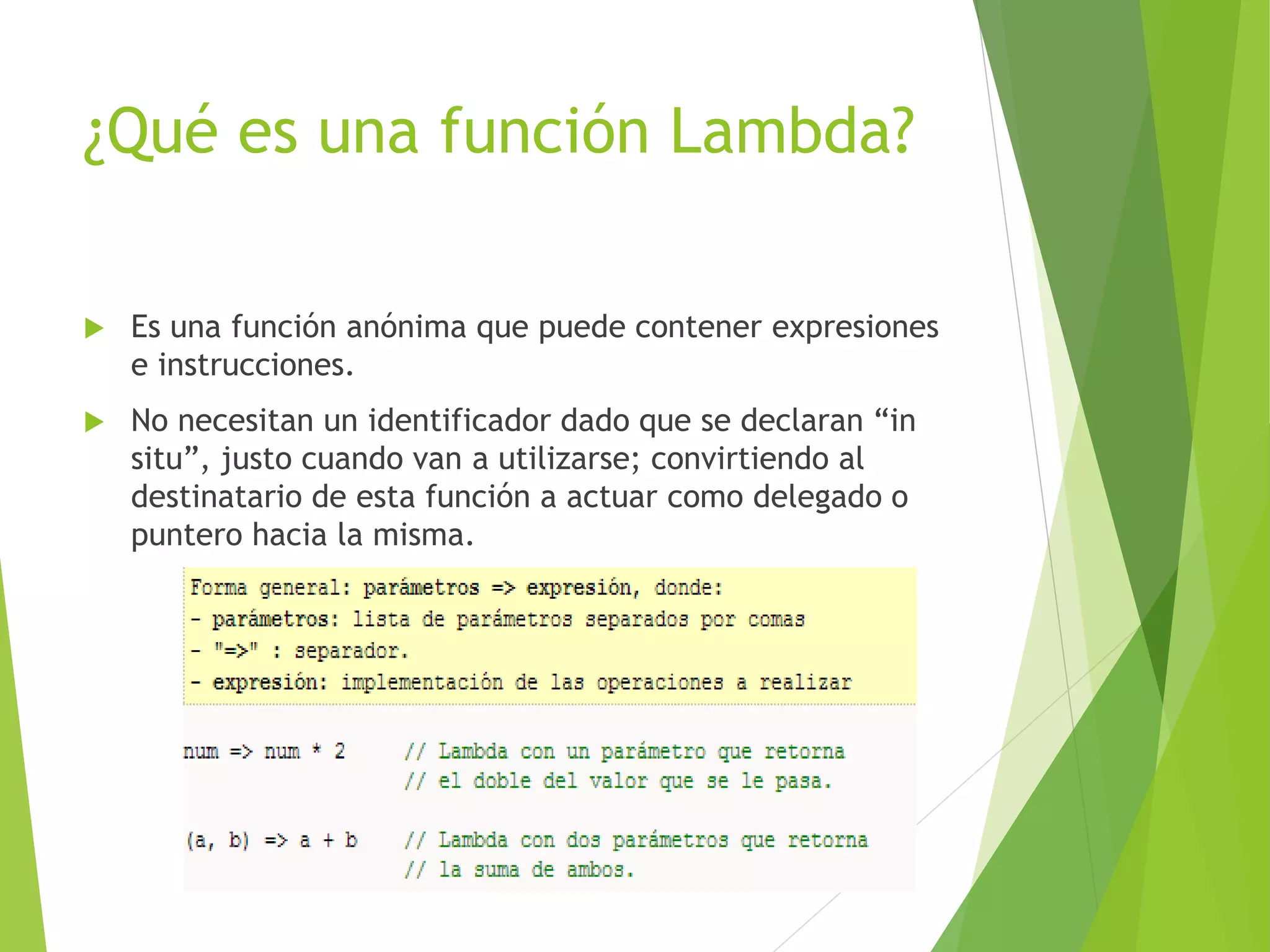 ¿Qué es una función Lambda? 
 Es una función anónima que puede contener expresiones 
e instrucciones. 
 No necesitan un identificador dado que se declaran “in 
situ”, justo cuando van a utilizarse; convirtiendo al 
destinatario de esta función a actuar como delegado o 
puntero hacia la misma. 
 
