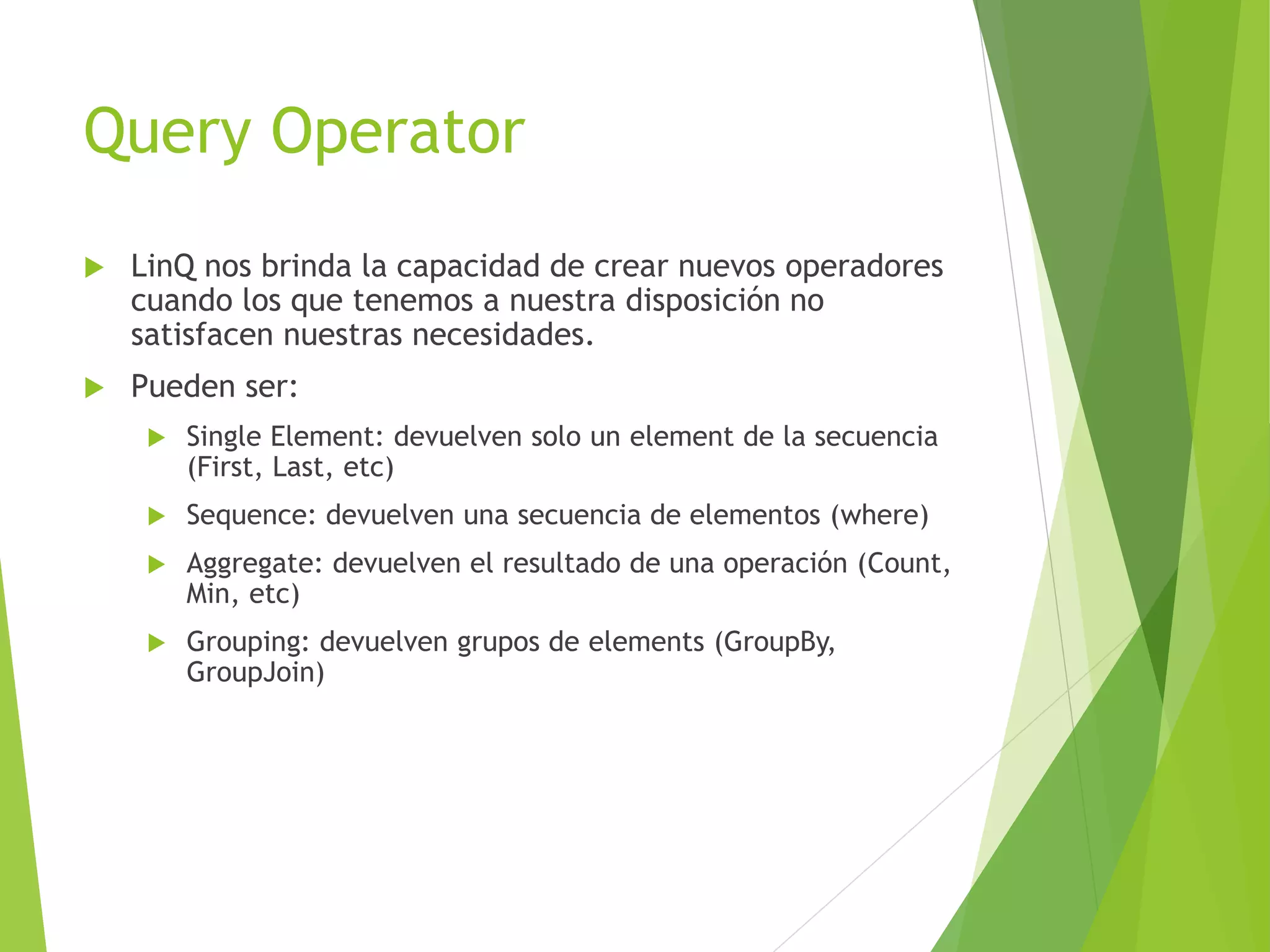 Query Operator 
 LinQ nos brinda la capacidad de crear nuevos operadores 
cuando los que tenemos a nuestra disposición no 
satisfacen nuestras necesidades. 
 Pueden ser: 
 Single Element: devuelven solo un element de la secuencia 
(First, Last, etc) 
 Sequence: devuelven una secuencia de elementos (where) 
 Aggregate: devuelven el resultado de una operación (Count, 
Min, etc) 
 Grouping: devuelven grupos de elements (GroupBy, 
GroupJoin) 
