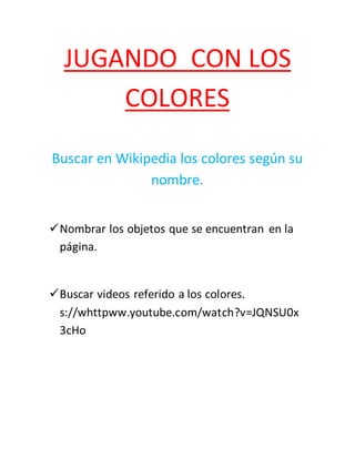 JUGANDO CON LOS 
COLORES 
Buscar en Wikipedia los colores según su 
nombre. 
 Nombrar los objetos que se encuentran en la 
página. 
 Buscar videos referido a los colores. 
s://whttpww.youtube.com/watch?v=JQNSU0x 
3cHo 

