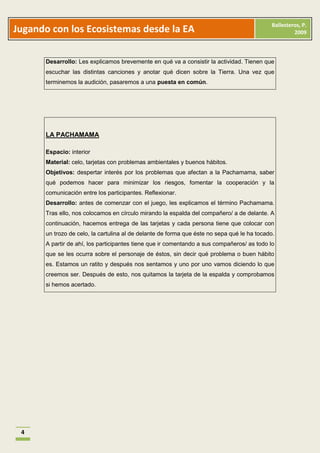 Ballesteros, P.
Jugando con los Ecosistemas desde la EA                                                               2009



      Desarrollo: Les explicamos brevemente en qué va a consistir la actividad. Tienen que
      escuchar las distintas canciones y anotar qué dicen sobre la Tierra. Una vez que
      terminemos la audición, pasaremos a una puesta en común.




      LA PACHAMAMA

      Espacio: interior
      Material: celo, tarjetas con problemas ambientales y buenos hábitos.
      Objetivos: despertar interés por los problemas que afectan a la Pachamama, saber
      qué podemos hacer para minimizar los riesgos, fomentar la cooperación y la
      comunicación entre los participantes. Reflexionar.
      Desarrollo: antes de comenzar con el juego, les explicamos el término Pachamama.
      Tras ello, nos colocamos en círculo mirando la espalda del compañero/ a de delante. A
      continuación, hacemos entrega de las tarjetas y cada persona tiene que colocar con
      un trozo de celo, la cartulina al de delante de forma que éste no sepa qué le ha tocado.
      A partir de ahí, los participantes tiene que ir comentando a sus compañeros/ as todo lo
      que se les ocurra sobre el personaje de éstos, sin decir qué problema o buen hábito
      es. Estamos un ratito y después nos sentamos y uno por uno vamos diciendo lo que
      creemos ser. Después de esto, nos quitamos la tarjeta de la espalda y comprobamos
      si hemos acertado.




 4
 