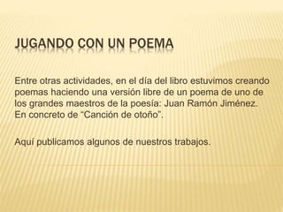 JUGANDO CON UN POEMA
Entre otras actividades, en el día del libro estuvimos creando
poemas haciendo una versión libre de un poema de uno de
los grandes maestros de la poesía: Juan Ramón Jiménez.
En concreto de “Canción de otoño”.
Aquí publicamos algunos de nuestros trabajos.
 