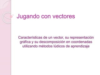 Jugando con vectores
Características de un vector, su representación
gráfica y su descomposición en coordenadas
utilizando métodos lúdicos de aprendizaje
 
