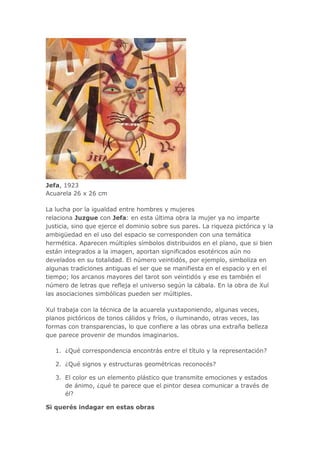 Jefa, 1923
Acuarela 26 x 26 cm
La lucha por la igualdad entre hombres y mujeres
relaciona Juzgue con Jefa: en esta última obra la mujer ya no imparte
justicia, sino que ejerce el dominio sobre sus pares. La riqueza pictórica y la
ambigüedad en el uso del espacio se corresponden con una temática
hermética. Aparecen múltiples símbolos distribuidos en el plano, que si bien
están integrados a la imagen, aportan significados esotéricos aún no
develados en su totalidad. El número veintidós, por ejemplo, simboliza en
algunas tradiciones antiguas el ser que se manifiesta en el espacio y en el
tiempo; los arcanos mayores del tarot son veintidós y ese es también el
número de letras que refleja el universo según la cábala. En la obra de Xul
las asociaciones simbólicas pueden ser múltiples.
Xul trabaja con la técnica de la acuarela yuxtaponiendo, algunas veces,
planos pictóricos de tonos cálidos y fríos, o iluminando, otras veces, las
formas con transparencias, lo que confiere a las obras una extraña belleza
que parece provenir de mundos imaginarios.
1. ¿Qué correspondencia encontrás entre el título y la representación?
2. ¿Qué signos y estructuras geométricas reconocés?
3. El color es un elemento plástico que transmite emociones y estados
de ánimo, ¿qué te parece que el pintor desea comunicar a través de
él?
Si querés indagar en estas obras
 