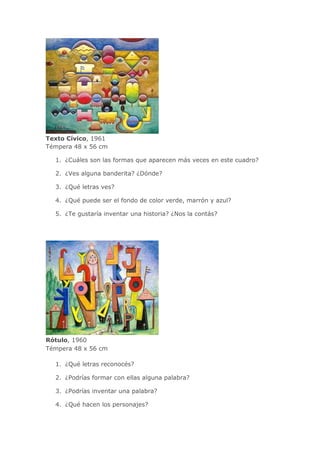 Texto Cívico, 1961
Témpera 48 x 56 cm
1. ¿Cuáles son las formas que aparecen más veces en este cuadro?
2. ¿Ves alguna banderita? ¿Dónde?
3. ¿Qué letras ves?
4. ¿Qué puede ser el fondo de color verde, marrón y azul?
5. ¿Te gustaría inventar una historia? ¿Nos la contás?
Rótulo, 1960
Témpera 48 x 56 cm
1. ¿Qué letras reconocés?
2. ¿Podrías formar con ellas alguna palabra?
3. ¿Podrías inventar una palabra?
4. ¿Qué hacen los personajes?
 