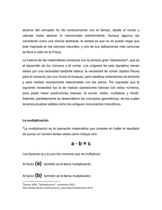 alcance del concepto ha ido evolucionando con el tiempo, desde el contar y
calcular hasta abarcar lo mencionado anteriormente. Aunque algunos las
consideran como una ciencia abstracta, la verdad es que no se puede negar que
esta inspirada en las ciencias naturales, y uno de sus aplicaciones más comunes
se lleva a cabo en la Física.

La historia de las matemáticas comienza con la primera gran "abstracción", que es
el desarrollo de los números y el contar. Los orígenes de esta disciplina vienen
dados por una necesidad bastante básica: la necesidad de contar objetos físicos
para el comercio (en sus inicios el trueque), para clasificar extensiones de territorio
y para realizar asociaciones relacionadas con los astros. Por supuesto que la
siguiente necesidad fue la de realizar operaciones básicas con estos números,
para poder hacer predicciones básicas: el sumar, restar, multiplicar y dividir.
Además, paralelamente se desarrollaron los conceptos geométricos, de los cuales
tenemos pruebas sólidas como los antiguos monumentos monolíticos.




La multiplicación

2
    La multiplicación es la operación matemática que consiste en hallar el resultado
de sumar un número tantas veces como indique otro.


                                         a·b=c
Los factores (a y b) son los números que se multiplican.


Al factor   (a)   también se le llama multiplicando.


Al factor   (b)   también se le llama multiplicador.

2
 Ditutor 2005, “Multiplicacion”, noviembre 2012,
http://www.ditutor.com/numeros_naturales/multiplicacion.html
 