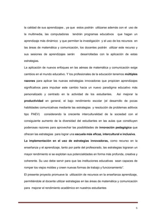 6
la calidad de sus aprendizajes , ya que estos podrán utilizarse además con el uso de
la multimedia, las computadoras tendrán programas educativos que hagan un
aprendizaje más dinámico y que permitan la investigación y el uso de los recursos en
las áreas de matemática y comunicación, los docentes podrán utilizar este recurso y
sus sesiones de aprendizajes serán desarrolladas con la aplicación de estas
estrategias.
La aplicación de nuevos enfoques en las aéreas de matemática y comunicación exige
cambios en el mundo educativo. Y los profesionales de la educación tenemos múltiples
razones para aplicar las nuevas estrategias innovadoras que propicien aprendizajes
significativos para impulsar este cambio hacia un nuevo paradigma educativo más
personalizado y centrado en la actividad de los estudiantes. Así mejorar la
productividad en general, el bajo rendimiento escolar (el desarrollo de pocas
habilidades comunicativas mediante las estrategias y resolución de problemas aditivos
tipo PAEV) considerando la creciente interculturalidad de la sociedad con el
consiguiente aumento de la diversidad del estudiantes en las aulas que constituyen
poderosas razones para aprovechar las posibilidades de innovación pedagógica que
ofrecen las estrategias para lograr una escuela más eficaz, intercultural e inclusiva.
La implementación en el uso de estrategias innovadoras, como recurso en la
enseñanza y el aprendizaje, tanto por parte del profesorado, las estrategias lograran un
mayor rendimiento si se explotan sus potencialidades en forma más profunda, creativa y
coherente. Su uso debe servir para que las instituciones educativas sean capaces de
romper los viejos moldes y creen nuevas formas de trabajo y funcionamiento”.
El presente proyecto promueve la utilización de recursos en la enseñanza aprendizaje,
permitiéndole al docente utilizar estrategias en las áreas de matemática y comunicación
para mejorar el rendimiento académico en nuestros estudiantes
 