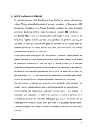 8
3.- IDENTIFICACIÓN DEL PROBLEMA
La institución educativa 1036 “República de Costa Rica” brinda servicios educativos por
más de 70 años a la población estudiantil que está ubicada en Jr. Desaguadero 490
Barrios Altos (Cercado de Lima). Nuestra Institución cuenta con los niveles de inicial y
primaria en dos turnos mañana y tarde, tenemos una población 836 estudiantes.
Los Barrios Altos es una zona correspondiente al Cercado de Lima en la ciudad de
Lima, Perú. Pegado a la Lima cuadrada, solo separado de ella por la Av. Abancay, se
encuentra un barrio que antiguamente gozó del esplendor de los mejores años del
virreinato peruano. En las últimas décadas esas calles y sus edificaciones han recibido
mantenimiento que realzan a la comunidad.
En los últimos años en los países de Latino América, en el Perú y especialmente en
nuestra Institución Educativa atiende a estudiantes de los niveles de logro en las aéreas
de matemática y comunicación han sido bajos, por lo que la Institución a visito por
conveniente diseñar este proyecto priorizado las aéreas de matemática la resolución de
problemas y en comunicación comprensión y producción de textos pata la mejora de
los aprendizajes con el uso permanente de estrategias innovadoras, ellos podrán
mejorar sus aprendizajes con nuevas estrategias en las áreas antes mencionas.
Entre los muchos problemas que presenta nuestra institución podemos referir los
escaso recursos y estrategias innovadoras con la aplicación de una buena técnica.
Contrarrestando esta problemática, podemos mencionar como una fortaleza el
entusiasmo y la motivación por parte de los docentes, en cuanto a participar en el
desarrollo de proyecto de innovación pedagógica que mejore el dominio de las
estrategias innovadoras que es uno de los propósitos de la Educación Básica Regular.
Además del deseo de los padres de familia de involucrarse en cuanto a la educación e
sus hijos.
 