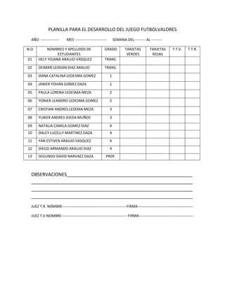PLANILLA PARA EL DESARROLLO DEL JUEGO FUTBOLVALORES
  AÑO ---------------      MES --------------------------       SEMANA DEL--------- AL ---------

N.O        NOMBRES Y APELLIDOS DE                      GRADO           TARJETAS         TARJETAS         T.T.V.     T.T.R.
                 ESTUDIANTES                                            VERDES           ROJAS
01     HELY YOJANA ARAUJO VASQUEZ                      TRANS.

02     DEIMAR LEODAN DIAZ ARAUJO                       TRANS.

03     DANA CATALINA LEDESMA GOMEZ                          1

04     JANIER YOHAN GOMEZ DAZA                              1

05     PAULA LORENA LEDESMA MEZA                            2

06     YONIER LEANDRO LEDESMA GOMEZ                         2

07     CRISTIAN ANDRES LEDEMA MEZA                          3

08     YUBIER ANDRES OJEDA MUÑOS                            3

09     NATALIA CAMILA GOMEZ DIAZ                            4
10     DALCY LUCELLY MARTINEZ DAZA                          4
11     YAN ESTIVEN ARAUJO VASQUEZ                           4
12     DIEGO ARMANDO ARAUJO DIAZ                            4
13     SEGUNDO DAVID NARVAEZ DAZA                       PROF.



  OBSERVACIONES_________________________________________________
  _______________________________________________________________
  _______________________________________________________________
  _______________________________________________________________
  JUEZ T.R. NOMBRE----------------------------------------------------FIRMA---------------------------------------------

  JUEZ T.V.NOMBRE----------------------------------------------------- FIRMA--------------------------------------------
 