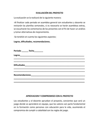 EVALUACIÓN DEL PROYECTO

La evaluación se la realizará de la siguiente manera:

-Al finalizar cada periodo en asamblea general con estudiantes y docente se
revisarán las planillas semanales, si es necesario se harán asambleas extras,
se escucharán los comentarios de los presentes con el fin de hacer un análisis
y tomar alternativas de mejoramiento.

-Se tendrán en cuenta los siguientes aspectos:

Logros, dificultades, recomendaciones.



Periodo ______ fecha________
Logros_________________________________________________________
_______________________________________________________________
_______________________________________________________________
Dificultades_____________________________________________________
_______________________________________________________________
_______________________________________________________________
Recomendaciones________________________________________________
_______________________________________________________
_______________________________________________________




             APROVACION Y COMPROMISO CON EL PROYECTO

Los estudiantes y el docente aprueban el proyecto, consientes que será un
juego donde se aprenderá en equipo, que los valores son parte fundamental
en la formación como personas con educación para la vida, asumiendo el
compromiso de cumplir a cabalidad con las reglas de juego.
 