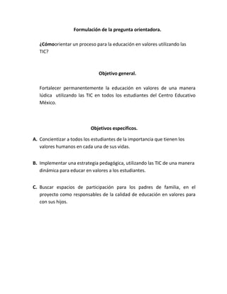 Formulación de la pregunta orientadora.

   ¿Cómoorientar un proceso para la educación en valores utilizando las
   TIC?



                               Objetivo general.

   Fortalecer permanentemente la educación en valores de una manera
   lúdica utilizando las TIC en todos los estudiantes del Centro Educativo
   México.



                           Objetivos específicos.

A. Concientizar a todos los estudiantes de la importancia que tienen los
   valores humanos en cada una de sus vidas.


B. Implementar una estrategia pedagógica, utilizando las TIC de una manera
   dinámica para educar en valores a los estudiantes.


C. Buscar espacios de participación para los padres de familia, en el
   proyecto como responsables de la calidad de educación en valores para
   con sus hijos.
 