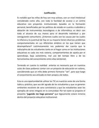 Justificación

Es notable que los niños de hoy son muy activos, con un nivel intelectual
considerado como alto, con toda la facilidad de acceso a un centro
educativo con proyectos institucionales basados en la formación
personal, beneficiados por las políticas de estado en cuanto a subsidios y
dotación de instrumentos tecnológicos o de informática; es decir con
todo al alcance de sus manos para el desarrollo individual y por
consiguiente comunitario. ¿Entonces cuales son las causas por las cuales
la infancia y la juventud de hoy en su mayoría tienen diversos problemas
comportamentales en sus diferentes ámbitos en los que tienen que
desempeñarse? Lastimosamente nos podemos dar cuenta que la
indisciplina de los estudiantes tanto en el hogar como en las instituciones
educativas es cada vez más notoria, comportamientos de apatía por el
aprendizaje, baja autoestima, mal uso del tiempo libre y de las
herramientas del conocimiento entre ellas laInternet.

Teniendo en cuenta la realidad anterior es necesario que en nuestras
aulas de clase podamos contar con un proyecto de educación en valores,
considerando que un niño debe primero formarse “ser”, para que luego
el conocimiento sea utilizado en bien propio y de todos.

Esta es una oportunidad de utilizar las TIC en nuestras aulas de una forma
lúdica y práctica, que sea del agrado de los estudiantes y que se generen
ambientes escolares de sana convivencia y que los estudiantes sean los
ejemplos de seres íntegros en la comunidad. Por tal razón se propone el
proyecto “jugando me hago persona” que lógicamente estará inmerso
dentro del proyecto educativo institucional.
 