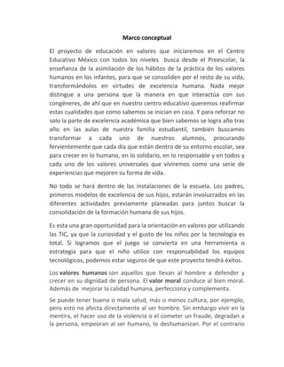Marco conceptual

El proyecto de educación en valores que iniciaremos en el Centro
Educativo México con todos los niveles busca desde el Preescolar, la
enseñanza de la asimilación de los hábitos de la práctica de los valores
humanos en los infantes, para que se consoliden por el resto de su vida,
transformándolos en virtudes de excelencia humana. Nada mejor
distingue a una persona que la manera en que interactúa con sus
congéneres, de ahí que en nuestro centro educativo queremos reafirmar
estas cualidades que como sabemos se inician en casa. Y para reforzar no
solo la parte de excelencia académica que bien sabemos se logra año tras
año en las aulas de nuestra familia estudiantil, también buscamos
transformar a cada uno de nuestros alumnos, procurando
fervientemente que cada día que están dentro de su entorno escolar, sea
para crecer en lo humano, en lo solidario, en lo responsable y en todos y
cada uno de los valores universales que viviremos como una serie de
experiencias que mejoren su forma de vida.

No todo se hará dentro de las instalaciones de la escuela. Los padres,
primeros modelos de excelencia de sus hijos, estarán involucrados en las
diferentes actividades previamente planeadas para juntos buscar la
consolidación de la formación humana de sus hijos.

Es esta una gran oportunidad para la orientación en valores por utilizando
las TIC, ya que la curiosidad y el gusto de los niños por la tecnología es
total. Si logramos que el juego se convierta en una herramienta o
estrategia para que el niño utilice con responsabilidad los equipos
tecnológicos, podemos estar seguros de que este proyecto tendrá éxitos.
Los valores humanos son aquellos que llevan al hombre a defender y
crecer en su dignidad de persona. El valor moral conduce al bien moral.
Además de mejorar la calidad humana, perfecciona y complementa.
Se puede tener buena o mala salud, más o menos cultura, por ejemplo,
pero esto no afecta directamente al ser hombre. Sin embargo vivir en la
mentira, el hacer uso de la violencia o el cometer un fraude, degradan a
la persona, empeoran al ser humano, lo deshumanizan. Por el contrario
 