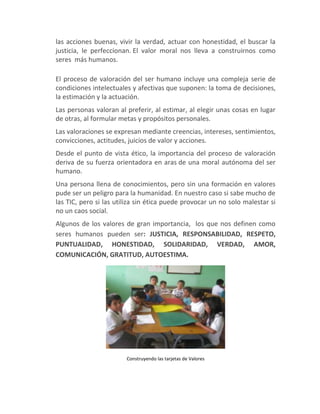 las acciones buenas, vivir la verdad, actuar con honestidad, el buscar la
justicia, le perfeccionan. El valor moral nos lleva a construirnos como
seres más humanos.

El proceso de valoración del ser humano incluye una compleja serie de
condiciones intelectuales y afectivas que suponen: la toma de decisiones,
la estimación y la actuación.
Las personas valoran al preferir, al estimar, al elegir unas cosas en lugar
de otras, al formular metas y propósitos personales.
Las valoraciones se expresan mediante creencias, intereses, sentimientos,
convicciones, actitudes, juicios de valor y acciones.
Desde el punto de vista ético, la importancia del proceso de valoración
deriva de su fuerza orientadora en aras de una moral autónoma del ser
humano.
Una persona llena de conocimientos, pero sin una formación en valores
pude ser un peligro para la humanidad. En nuestro caso si sabe mucho de
las TIC, pero si las utiliza sin ética puede provocar un no solo malestar si
no un caos social.
Algunos de los valores de gran importancia, los que nos definen como
seres humanos pueden ser: JUSTICIA, RESPONSABILIDAD, RESPETO,
PUNTUALIDAD, HONESTIDAD, SOLIDARIDAD, VERDAD, AMOR,
COMUNICACIÓN, GRATITUD, AUTOESTIMA.




                        Construyendo las tarjetas de Valores
 