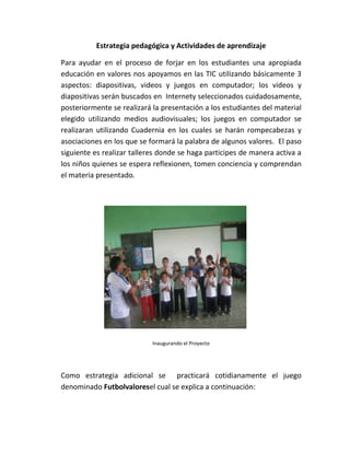 Estrategia pedagógica y Actividades de aprendizaje

Para ayudar en el proceso de forjar en los estudiantes una apropiada
educación en valores nos apoyamos en las TIC utilizando básicamente 3
aspectos: diapositivas, videos y juegos en computador; los videos y
diapositivas serán buscados en Internety seleccionados cuidadosamente,
posteriormente se realizará la presentación a los estudiantes del material
elegido utilizando medios audiovisuales; los juegos en computador se
realizaran utilizando Cuadernia en los cuales se harán rompecabezas y
asociaciones en los que se formará la palabra de algunos valores. El paso
siguiente es realizar talleres donde se haga participes de manera activa a
los niños quienes se espera reflexionen, tomen conciencia y comprendan
el materia presentado.




                            Inaugurando el Proyecto




Como estrategia adicional se practicará cotidianamente el juego
denominado Futbolvaloresel cual se explica a continuación:
 