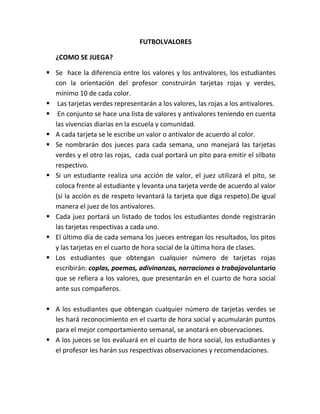 FUTBOLVALORES

   ¿COMO SE JUEGA?

 Se hace la diferencia entre los valores y los antivalores, los estudiantes
  con la orientación del profesor construirán tarjetas rojas y verdes,
  mínimo 10 de cada color.
 Las tarjetas verdes representarán a los valores, las rojas a los antivalores.
 En conjunto se hace una lista de valores y antivalores teniendo en cuenta
  las vivencias diarias en la escuela y comunidad.
 A cada tarjeta se le escribe un valor o antivalor de acuerdo al color.
 Se nombrarán dos jueces para cada semana, uno manejará las tarjetas
  verdes y el otro las rojas, cada cual portará un pito para emitir el silbato
  respectivo.
 Si un estudiante realiza una acción de valor, el juez utilizará el pito, se
  coloca frente al estudiante y levanta una tarjeta verde de acuerdo al valor
  (si la acción es de respeto levantará la tarjeta que diga respeto).De igual
  manera el juez de los antivalores.
 Cada juez portará un listado de todos los estudiantes donde registrarán
  las tarjetas respectivas a cada uno.
 El último día de cada semana los jueces entregan los resultados, los pitos
  y las tarjetas en el cuarto de hora social de la última hora de clases.
 Los estudiantes que obtengan cualquier número de tarjetas rojas
  escribirán: coplas, poemas, adivinanzas, narraciones o trabajovoluntario
  que se refiera a los valores, que presentarán en el cuarto de hora social
  ante sus compañeros.

 A los estudiantes que obtengan cualquier número de tarjetas verdes se
  les hará reconocimiento en el cuarto de hora social y acumularán puntos
  para el mejor comportamiento semanal, se anotará en observaciones.
 A los jueces se los evaluará en el cuarto de hora social, los estudiantes y
  el profesor les harán sus respectivas observaciones y recomendaciones.
 