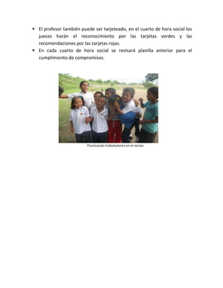  El profesor también puede ser tarjeteado, en el cuarto de hora social los
  jueces harán el reconocimiento por las tarjetas verdes y las
  recomendaciones por las tarjetas rojas.
 En cada cuarto de hora social se revisará planilla anterior para el
  cumplimiento de compromisos.




                         Practicando futbolvalores en el recreo
 