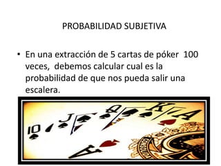 PROBABILIDAD SUBJETIVA

• En una extracción de 5 cartas de póker 100
  veces, debemos calcular cual es la
  probabilidad de que nos pueda salir una
  escalera.
 