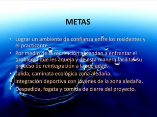 METASLograr un ambiente de confianza entre los residentes y el practicante.Por medio de la recreación aprendan a enfrentar el problema que les aqueja y de esta manera facilitar su proceso de reintegración a la sociedad.salida, caminata ecológica zona aledaña.Integración deportiva con jóvenes de la zona aledaña. Despedida, fogata y comida de cierre del proyecto.
