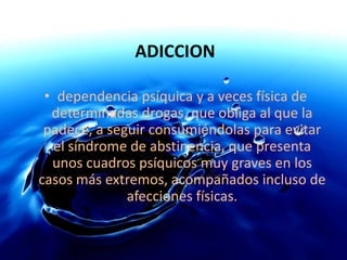 ADICCIONdependencia psíquica y a veces física de determinadas drogas, que obliga al que la padece, a seguir consumiéndolas para evitar el síndrome de abstinencia, que presenta unos cuadros psíquicos muy graves en los casos más extremos, acompañados incluso de afecciones físicas. 