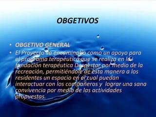 OBGETIVOSOBGETIVO GENERALEl Proyecto va encaminado como un apoyo para el programa terapéutico que se realiza en la fundación terapéutica Despertar por medio de la recreación, permitiéndole de esta manera a los residentes un espacio en el cual puedan interactuar con los compañeros y  lograr una sana convivencia por medio de las actividades propuestas. 