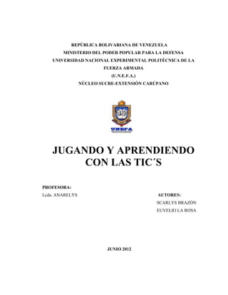 REPÚBLICA BOLIVARIANA DE VENEZUELA
        MINISTERIO DEL PODER POPULAR PARA LA DEFENSA
    UNIVERSIDAD NACIONAL EXPERIMENTAL POLITÉCNICA DE LA
                         FUERZA ARMADA
                            (U.N.E.F.A.)
                 NÚCLEO SUCRE-EXTENSIÓN CARÚPANO




    JUGANDO Y APRENDIENDO
         CON LAS TIC´S

PROFESORA:
Lcda. ANARELYS                              AUTORES:
                                           SCARLYS BRAZÓN
                                            EUVELIO LA ROSA




                          JUNIO 2012
 